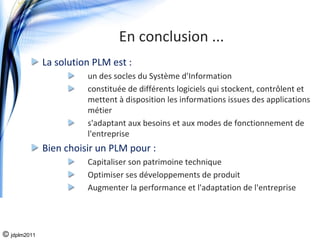 En conclusion ...
              La solution PLM est :
                        un des socles du Système d'Information
                        constituée de différents logiciels qui stockent, contrôlent et 
                        mettent à disposition les informations issues des applications 
                        métier
                        s'adaptant aux besoins et aux modes de fonctionnement de 
                        l'entreprise
              Bien choisir un PLM pour :
                        Capitaliser son patrimoine technique
                        Optimiser ses développements de produit
                        Augmenter la performance et l'adaptation de l'entreprise




© jdplm2011
 