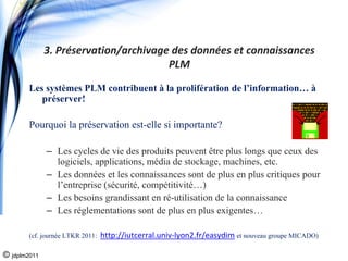 3. Préservation/archivage des données et connaissances 
                                       PLM

        Les systèmes PLM contribuent à la prolifération de l’information… à
           préserver!

        Pourquoi la préservation est-elle si importante?

              – Les cycles de vie des produits peuvent être plus longs que ceux des
                logiciels, applications, média de stockage, machines, etc.
              – Les données et les connaissances sont de plus en plus critiques pour
                l’entreprise (sécurité, compétitivité…)
              – Les besoins grandissant en ré-utilisation de la connaissance
              – Les réglementations sont de plus en plus exigentes…

        (cf. journée LTKR 2011:   http://iutcerral.univ‐lyon2.fr/easydim et nouveau groupe MICADO)

© jdplm2011
 
