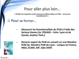 Pour aller plus loin…
               « Profiter de l’expertise et des ressources Rhône-Alpes en PLM… reconnues
                                               mondialement! »


              Pour se former…

                 –      Découvrir les fonctionnalités du PLM à l’aide des 
                        Serious Games (ie. PEGASE – Univ. Lyon et de 
                        Savoie, Audros Tech.)

                 –      Devenir expert du PLM en suivant un vrai Mastère 
                        PLM (ie: Mastère PLM de Lyon – unique en France, 
                        INSA, ECAM, AIP, labo DISP)


© jdplm2011
 