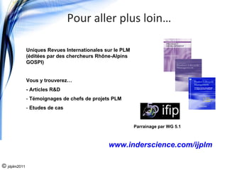 Pour aller plus loin…

              Uniques Revues Internationales sur le PLM
              (éditées par des chercheurs Rhône-Alpins
              GOSPI)


              Vous y trouverez…
              - Articles R&D
              - Témoignages de chefs de projets PLM
              - Etudes de cas


                                                          Parrainage par WG 5.1



                                              www.inderscience.com/ijplm

© jdplm2011
 