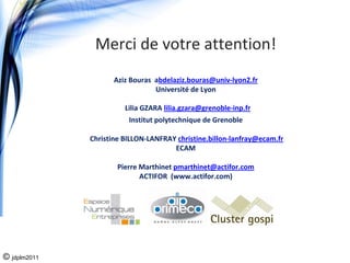 Merci de votre attention!
                     Aziz Bouras  abdelaziz.bouras@univ‐lyon2.fr
                                  Université de Lyon

                        Lilia GZARA lilia.gzara@grenoble‐inp.fr
                         Institut polytechnique de Grenoble

              Christine BILLON‐LANFRAY christine.billon‐lanfray@ecam.fr
                                      ECAM

                      Pierre Marthinet pmarthinet@actifor.com
                             ACTIFOR  (www.actifor.com)




© jdplm2011
 