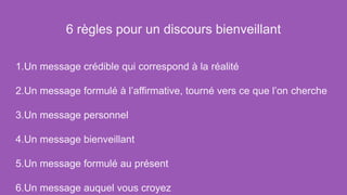 6 règles pour un discours bienveillant
1.Un message crédible qui correspond à la réalité
2.Un message formulé à l’affirmative, tourné vers ce que l’on cherche
3.Un message personnel
4.Un message bienveillant
5.Un message formulé au présent
6.Un message auquel vous croyez
 
