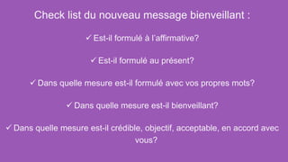 Check list du nouveau message bienveillant :
 Est-il formulé à l’affirmative?
 Est-il formulé au présent?
 Dans quelle mesure est-il formulé avec vos propres mots?
 Dans quelle mesure est-il bienveillant?
 Dans quelle mesure est-il crédible, objectif, acceptable, en accord avec
vous?
 
