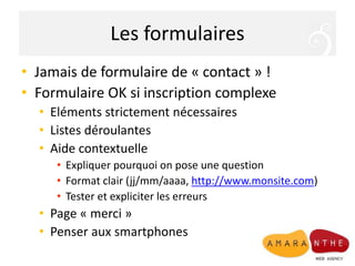 Les formulaires
• Jamais de formulaire de « contact » !
• Formulaire OK si inscription complexe
• Eléments strictement nécessaires
• Listes déroulantes
• Aide contextuelle
• Expliquer pourquoi on pose une question
• Format clair (jj/mm/aaaa, http://www.monsite.com)
• Tester et expliciter les erreurs
• Page « merci »
• Penser aux smartphones
 