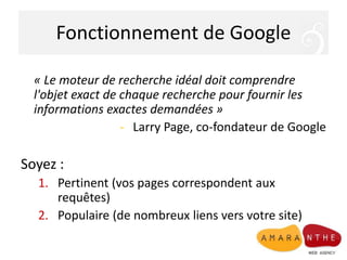 Fonctionnement de Google
« Le moteur de recherche idéal doit comprendre
l'objet exact de chaque recherche pour fournir les
informations exactes demandées »
- Larry Page, co-fondateur de Google
Soyez :
1. Pertinent (vos pages correspondent aux
requêtes)
2. Populaire (de nombreux liens vers votre site)
 