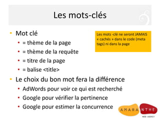 Les mots-clés
• Mot clé
• = thème de la page
• = thème de la requête
• = titre de la page
• = balise <title>
• Le choix du bon mot fera la différence
• AdWords pour voir ce qui est recherché
• Google pour vérifier la pertinence
• Google pour estimer la concurrence
Les mots -clé ne seront JAMAIS
« cachés » dans le code (meta
tags) ni dans la page
 