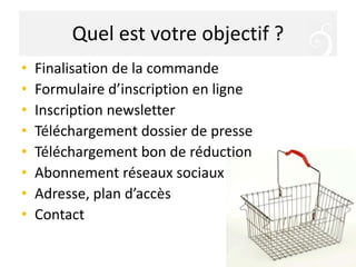 Quel est votre objectif ?
• Finalisation de la commande
• Formulaire d’inscription en ligne
• Inscription newsletter
• Téléchargement dossier de presse
• Téléchargement bon de réduction
• Abonnement réseaux sociaux
• Adresse, plan d’accès
• Contact
 