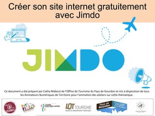Créer son site internet gratuitement
avec Jimdo
Ce document a été préparé par Cathy Mabout de l’Office de Tourisme du Pays de Gourdon et mis à disposition de tous
les Animateurs Numériques de Territoire pour l’animation des ateliers sur cette thématique.
 