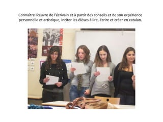 Connaître l’œuvre de l’écrivain et à partir des conseils et de son expérience personnelle et artistique, inciter les élèves à lire, écrire et créer en catalan.