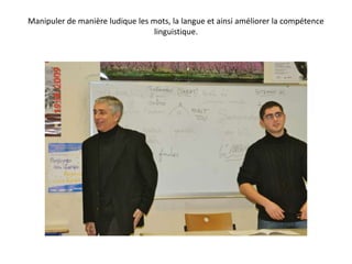 Manipuler de manière ludique les mots, la langue et ainsi améliorer la compétence linguistique. 