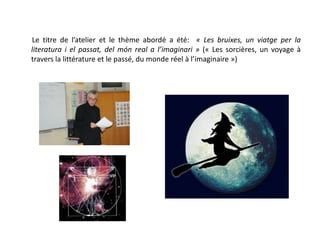        Le titre de l’atelier et le thème abordé a été:  « Les bruixes, un viatge per la literatura i el passat, delmón real a l’imaginari » (« Les sorcières, un voyage à travers la littérature et le passé, du monde réel à l’imaginaire ») 