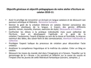Objectifs généraux et objectifs pédagogiques de notre atelier d’écriture en catalan 2010-11: Avoir le privilège de rencontrer un écrivain en langue catalane et de découvrir son parcours artistique et littéraire.  Rencontre humaine.Donner le goût de la création littéraire en catalan. Donner conscience des possibilités plastiques de la langue, à travers des genres différents (poésie, roman, nouvelle, chanson, exercices de style). Découverte et Création.Confronter les élèves à la pratique individuelle mais aussi collective de l’écriture, tout en développant l'aptitude et le goût de la création, l'autonomie, l'esprit d'équipe au sein de la classe et l’entraide, la mise en commun des idées, des savoir-faire et des connaissances. Aventure individuelle et collective.Privilégier l’aspect ludique du processus de création pour désacraliser l’acte créateur.Améliorer la compétence linguistique et la maîtrise du catalan. Créer un blog en catalan. Découvrir les traces du monde réel dans l’imaginaire et à l’envers. Travailler sur le personnage de la « Bruixa » (la sorcière) et réfléchir sur la cause du succès et l’impact chez les jeunes de cette littérature fantastique (sorciers, vampires…) 