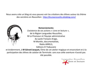 Nous avons crée un blog où vous pouvez voir les créations des élèves autour du thème des sorcières en Roussillon:  http://bruixarossello.eklablog.com/Remerciements:        L’existence de ces actions « Livre en lecture », de la Région Languedoc-Roussillon, M Le Proviseur et l’équipe administrative du Lycée François Arago,M Montés, documentaliste,Ràdio ARRELS, Editions El Trabucaireet évidemment, à M Gérard Jacquet, l’âme de cet atelier magique et ensorcelant et à la participation des élèves de catalan de Terminale: sans eux cette aventure n’aurait pas été possible.