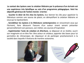 Le contact des lycéens avec la création littéraire par la présence d'un écrivain est une expérience très bénéfique au sein d’un programme pédagogique. Voici les objectifs généraux de l’action menée  à terme:       .  Susciter le désir de lire chez les lycéens, leur donner les clés pour apprécier la littérature comme une source de plaisir, en démystifiant la création littéraire et ceux qui la représentent.        . Sensibiliser les lycéens à la littérature contemporaine en rencontrant ceux qui l’écrivent, faire découvrir l’oeuvre d’un auteur vivant venant présenter personnellement son parcours, son métier, ses sources d’inspiration        .Expérimenter l'acte de création et d’écriture, se dépasser et se révéler, ouvrir son imaginaire et en être fier: être acteur et créateur, apporter des bases pour lui permettre de s’émanciper, de s’épanouir et de participer prochainement à la société dans laquelle il évoluera de manière autonome. 