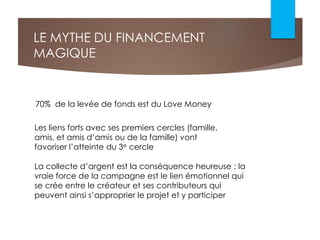 LE MYTHE DU FINANCEMENT
MAGIQUE
La collecte d’argent est la conséquence heureuse ; la
vraie force de la campagne est le lien émotionnel qui
se crée entre le créateur et ses contributeurs qui
peuvent ainsi s’approprier le projet et y participer
70% de la levée de fonds est du Love Money
Les liens forts avec ses premiers cercles (famille,
amis, et amis d’amis ou de la famille) vont
favoriser l’atteinte du 3e cercle
 