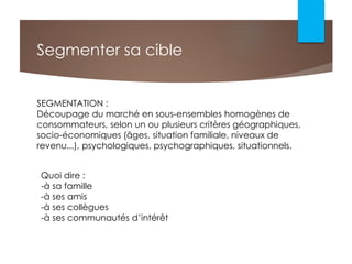 Segmenter sa cible
SEGMENTATION :
Découpage du marché en sous-ensembles homogènes de
consommateurs, selon un ou plusieurs critères géographiques,
socio-économiques (âges, situation familiale, niveaux de
revenu...), psychologiques, psychographiques, situationnels.
Quoi dire :
-à sa famille
-à ses amis
-à ses collègues
-à ses communautés d’intérêt
 