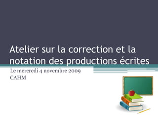 Atelier sur la correction et la notation des productions écrites Le mercredi 4 novembre 2009 CAHM 