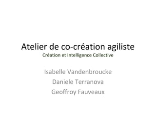 Atelier de co-création agiliste 
Création et Intelligence Collective 
Isabelle Vandenbroucke 
Daniele Terranova 
Geoffroy Fauveaux 
 