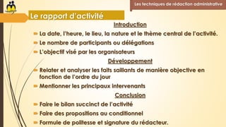 Introduction
 La date, l’heure, le lieu, la nature et le thème central de l’activité.
 Le nombre de participants ou délégations
 L’objectif visé par les organisateurs
Développement
 Relater et analyser les faits saillants de manière objective en
fonction de l’ordre du jour
 Mentionner les principaux intervenants
Conclusion
 Faire le bilan succinct de l’activité
 Faire des propositions au conditionnel
 Formule de politesse et signature du rédacteur.
Les techniques de rédaction administrative
Le rapport d’activité
 