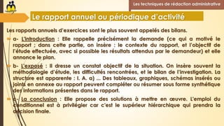 Les rapports annuels d’exercices sont le plus souvent appelés des bilans.
 a- L'introduction : Elle rappelle précisément la demande (ce qui a motivé le
rapport ; dans cette partie, on insère : le contexte du rapport, et l’objectif de
l’étude effectuée, avec si possible les résultats attendus par le demandeur) et elle
annonce le plan.
 b- L'exposé : Il dresse un constat objectif de la situation. On insère souvent la
méthodologie d’étude, les difficultés rencontrées, et le bilan de l’investigation. La
structure est apparente : I. A. a) ... Des tableaux, graphiques, schémas insérés ou
joints en annexe au rapport peuvent compléter ou résumer sous forme synthétique
des informations présentes dans le rapport.
 c- La conclusion : Elle propose des solutions à mettre en œuvre. L'emploi du
conditionnel est à privilégier car c'est le supérieur hiérarchique qui prendra la
décision finale.
Les techniques de rédaction administrative
Le rapport annuel ou périodique d’activité
 