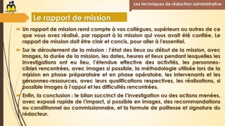  Un rapport de mission rend compte à vos collègues, supérieurs ou autres de ce
que vous avez réalisé, par rapport à la mission qui vous avait été confiée. Le
rapport de mission doit être clair et concis, pour aller à l'essentiel.
 Sur le déroulement de la mission : l’état des lieux au début de la mission, avec
images, la durée de la mission, les dates, heures et lieux pendant lesquelles les
investigations ont eu lieu, l’étendue effective des activités, les personnes-
cibles rencontrées, avec images si possible, la méthodologie utilisée lors de la
mission en phase préparatoire et en phase opératoire, les intervenants et les
personnes-ressources, avec leurs qualifications respectives, les réalisations, si
possible images à l’appui et les difficultés rencontrées.
 Enfin, la conclusion : le bilan succinct de l’investigation ou des actions menées,
avec exposé rapide de l’impact, si possible en images, des recommandations
au conditionnel au commissionnaire, et la formule de politesse et signature du
rédacteur.
Les techniques de rédaction administrative
Le rapport de mission
 
