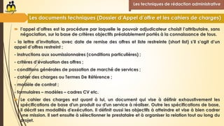  l’appel d’offres est la procédure par laquelle le pouvoir adjudicateur choisit l’attributaire, sans
négociation, sur la base de critères objectifs préalablement portés à la connaissance de tous.
- la lettre d’invitation, avec date de remise des offres et liste restreinte (short list) s’il s’agit d’un
appel d’offres restreint ;
- instructions aux soumissionnaires (conditions particulières) ;
- critères d’évaluation des offres ;
- conditions générales de passation de marché de services ;
- cahier des charges ou Termes De Référence ;
- modèle de contrat ;
- formulaires – modèles – cadres CV etc.
 Le cahier des charges est quant à lui, un document qui vise à définir exhaustivement les
spécifications de base d'un produit ou d'un service à réaliser. Outre les spécifications de base,
il décrit ses modalités d'exécution. Il définit aussi les objectifs à atteindre et vise à bien cadrer
une mission. Il sert ensuite à sélectionner le prestataire et à organiser la relation tout au long du
projet.
Les techniques de rédaction administrative
Les documents techniques (Dossier d’Appel d’offre et les cahiers de charges)
 