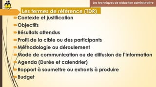 Contexte et justification
Objectifs
Résultats attendus
Profil de la cible ou des participants
Méthodologie ou déroulement
Mode de communication ou de diffusion de l’information
Agenda (Durée et calendrier)
Rapport à soumettre ou extrants à produire
Budget
Les techniques de rédaction administrative
Les termes de référence (TDR)
 