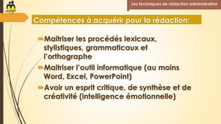 Maitriser les procédés lexicaux,
stylistiques, grammaticaux et
l’orthographe
Maitriser l’outil informatique (au moins
Word, Excel, PowerPoint)
Avoir un esprit critique, de synthèse et de
créativité (intelligence émotionnelle)
Les techniques de rédaction administrative
Compétences à acquérir pour la rédaction:
 