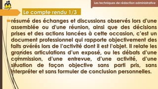 Le compte rendu 1/3
résumé des échanges et discussions observés lors d'une
assemblée ou d'une réunion, ainsi que des décisions
prises et des actions lancées à cette occasion, c’est un
document professionnel qui rapporte objectivement des
faits avérés lors de l’activité dont il est l’objet. Il relate les
grandes articulations d’un exposé, ou les débats d’une
commission, d’une entrevue, d’une activité, d’une
situation de façon objective sans parti pris, sans
interpréter et sans formuler de conclusion personnelles.
Les techniques de rédaction administrative
 