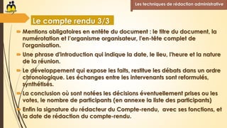  Mentions obligatoires en entête du document : le titre du document, la
numérotation et l’organisme organisateur, l'en-tête complet de
l'organisation.
 Une phrase d'introduction qui indique la date, le lieu, l'heure et la nature
de la réunion.
 Le développement qui expose les faits, restitue les débats dans un ordre
chronologique. Les échanges entre les intervenants sont reformulés,
synthétisés.
 La conclusion où sont notées les décisions éventuellement prises ou les
votes, le nombre de participants (en annexe la liste des participants)
 Enfin la signature du rédacteur du Compte-rendu, avec ses fonctions, et
la date de rédaction du compte-rendu.
Les techniques de rédaction administrative
Le compte rendu 3/3
 
