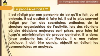 Il est rédigé par une personne de ce qu’il a fait, vu et
entendu. Il est destiné à faire foi. Il est le plus souvent
rédigé par l’un des secrétaires ordinaires de la
structure organisatrice de l’activité, lors des réunions
où des décisions majeures sont prises, pour faire foi
jusqu’à administration de preuve contraire. Il a donc
force probante lors d’un Procès. Il a une valeur
juridique, il doit être concis, objectif en évitant les
commentaires ou analyses.
Les techniques de rédaction administrative
Le procès-verbal 1/2
 