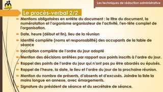  Mentions obligatoires en entête du document : le titre du document, la
numérotation et l’organisme organisateur de l’activité, l'en-tête complet de
l'organisation.
 Date, heure (début et fin), lieu de la réunion
 Identité complète (noms et responsabilité) des occupants de la table de
séance
 Inscription complète de l’ordre du jour adopté
 Mention des décisions arrêtées par rapport aux points inscrits à l’ordre du jour.
 Rappel des points de l’ordre du jour qui n’ont pas pu être abordés ou épuisés.
 Rappel de l’heure, la date, le lieu et l’ordre du jour de la prochaine réunion.
 Mention du nombre de présents, d’absents et d’excusés. Joindre la liste la
moins longue en annexe, avec émargements.
 Signature du président de séance et du secrétaire de séance.
Les techniques de rédaction administrative
Le procès-verbal 2/2
 