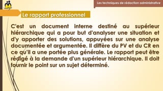 C'est un document interne destiné au supérieur
hiérarchique qui a pour but d'analyser une situation et
d'y apporter des solutions, appuyées sur une analyse
documentée et argumentée. Il diffère du PV et du CR en
ce qu’il a une portée plus générale. Le rapport peut être
rédigé à la demande d'un supérieur hiérarchique. Il doit
fournir le point sur un sujet déterminé.
Les techniques de rédaction administrative
Le rapport professionnel
 