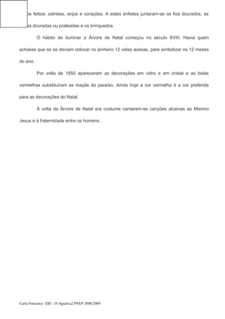 vários feitios: estrelas, anjos e corações. A estes enfeites juntaram-se os fios dourados, as
nozes douradas ou prateadas e os brinquedos.
O hábito de iluminar a Árvore de Natal começou no século XVIII. Havia quem
achasse que só se deviam colocar no pinheiro 12 velas acesas, para simbolizar os 12 meses
do ano.
Por volta de 1850 apareceram as decorações em vidro e em cristal e as bolas
vermelhas substituíram as maçãs do paraíso. Ainda hoje a cor vermelha é a cor preferida
para as decorações do Natal.
À volta da Árvore de Natal era costume cantarem-se canções alusivas ao Menino
Jesus e à fraternidade entre os homens.
Carla Francisco EB1 / JI Agualva2 PNEP 2008/2009
 