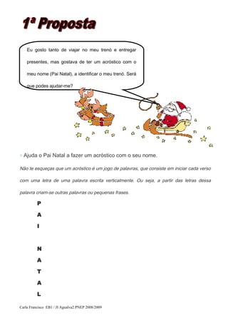 ◇ Ajuda o Pai Natal a fazer um acróstico com o seu nome.
Não te esqueças que um acróstico é um jogo de palavras, que consiste em iniciar cada verso
com uma letra de uma palavra escrita verticalmente. Ou seja, a partir das letras dessa
palavra criam-se outras palavras ou pequenas frases.
P
A
I
N
A
T
A
L
Carla Francisco EB1 / JI Agualva2 PNEP 2008/2009
Eu gosto tanto de viajar no meu trenó e entregar
presentes, mas gostava de ter um acróstico com o
meu nome (Pai Natal), a identificar o meu trenó. Será
que podes ajudar-me?
 