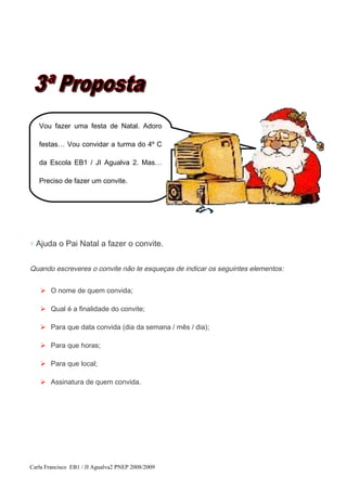 ◇ Ajuda o Pai Natal a fazer o convite.
Quando escreveres o convite não te esqueças de indicar os seguintes elementos:
 O nome de quem convida;
 Qual é a finalidade do convite;
 Para que data convida (dia da semana / mês / dia);
 Para que horas;
 Para que local;
 Assinatura de quem convida.
Carla Francisco EB1 / JI Agualva2 PNEP 2008/2009
Vou fazer uma festa de Natal. Adoro
festas… Vou convidar a turma do 4º C
da Escola EB1 / JI Agualva 2. Mas…
Preciso de fazer um convite.
 