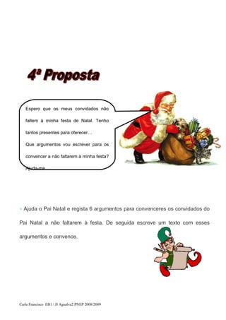 ◇ Ajuda o Pai Natal e regista 6 argumentos para convenceres os convidados do
Pai Natal a não faltarem à festa. De seguida escreve um texto com esses
argumentos e convence.
Carla Francisco EB1 / JI Agualva2 PNEP 2008/2009
Espero que os meus convidados não
faltem à minha festa de Natal. Tenho
tantos presentes para oferecer…
Que argumentos vou escrever para os
convencer a não faltarem à minha festa?
Ajuda-me.
 