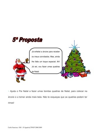 ◇ Ajuda o Pai Natal a fazer umas bonitas quadras de Natal, para colocar na
árvore e a tornar ainda mais bela. Não te esqueças que as quadras podem ter
rimas!
Carla Francisco EB1 / JI Agualva2 PNEP 2008/2009
Já enfeitei a árvore para receber
os meus convidados. Mas, ainda
lhe falta um toque especial. Ah!
Já sei, vou fazer umas quadras
de Natal.
 