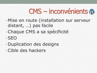 CMS – inconvénients
• Mise en route (installation sur serveur
distant, …) pas facile
• Chaque CMS a sa spécificité
• SEO
• Duplication des designs
• Cible des hackers
 