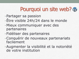 Pourquoi un site web?
• Partager sa passion
• Être visible 24h/24 dans le monde
• Mieux communiquer avec des
partenaires
• Fidéliser des partenaires
• Conquérir de nouveaux partenariats
facilement
• Augmenter la visibilité et la notoriété
de votre institution
 