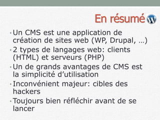 En résumé
• Un CMS est une application de
création de sites web (WP, Drupal, …)
• 2 types de langages web: clients
(HTML) et serveurs (PHP)
• Un de grands avantages de CMS est
la simplicité d’utilisation
• Inconvénient majeur: cibles des
hackers
• Toujours bien réfléchir avant de se
lancer
 