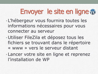 Envoyer le site en ligne
• L’hébergeur vous fournira toutes les
informations nécessaires pour vous
connecter au serveur
• Utiliser FileZila et déposez tous les
fichiers se trouvant dans le répertoire
« www » vers le serveur distant
• Lancer votre site en ligne et reprenez
l’installation de WP
 