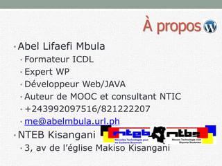 À propos
• Abel Lifaefi Mbula
• Formateur ICDL
• Expert WP
• Développeur Web/JAVA
• Auteur de MOOC et consultant NTIC
• +243992097516/821222207
• me@abelmbula.url.ph
• NTEB Kisangani
• 3, av de l’église Makiso Kisangani
 