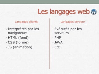 Les langages web
Langages clients
• Interprétés par les
navigateurs
• HTML (fond)
• CSS (forme)
• JS (animation)
Langages serveur
• Exécutés par les
serveurs
• PHP
• JAVA
• Etc.
 
