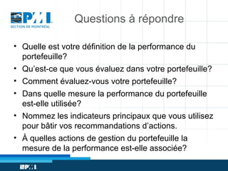 Questions à répondre
• Quelle est votre définition de la performance du
portefeuille?
• Qu’est-ce que vous évaluez dans votre portefeuille?
• Comment évaluez-vous votre portefeuille?
• Dans quelle mesure la performance du portefeuille
est-elle utilisée?
• Nommez les indicateurs principaux que vous utilisez
pour bâtir vos recommandations d’actions.
• À quelles actions de gestion du portefeuille la
mesure de la performance est-elle associée?

 