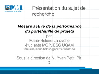 Présentation du sujet de
recherche
Mesure active de la performance
du portefeuille de projets
par
Marie-Hélène Larouche
étudiante MGP, ESG UQAM
larouche.marie-helene@courrier.uqam.ca

Sous la direction de M. Yvan Petit, Ph.
D.

 