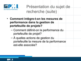 Présentation du sujet de
recherche (suite)
• Comment intègre-t-on les mesures de
performance dans la gestion de
portefeuille de projets?
– Comment définit-on la performance du
portefeuille de projet?
– À quelles actions de gestion du
portefeuille la mesure de la performance
est-elle associée?

 