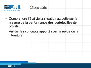 Objectifs
• Comprendre l’état de la situation actuelle sur la
mesure de la performance des portefeuilles de
projets;
• Valider les concepts apportés par la revue de la
littérature.

 