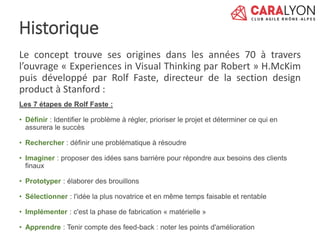 Le concept trouve ses origines dans les années 70 à travers
l’ouvrage « Experiences in Visual Thinking par Robert » H.McKim
puis développé par Rolf Faste, directeur de la section design
product à Stanford :
Les 7 étapes de Rolf Faste :
• Définir : Identifier le problème à régler, prioriser le projet et déterminer ce qui en
assurera le succès
• Rechercher : définir une problématique à résoudre
• Imaginer : proposer des idées sans barrière pour répondre aux besoins des clients
finaux
• Prototyper : élaborer des brouillons
• Sélectionner : l'idée la plus novatrice et en même temps faisable et rentable
• Implémenter : c'est la phase de fabrication « matérielle »
• Apprendre : Tenir compte des feed-back : noter les points d'amélioration
Historique
 