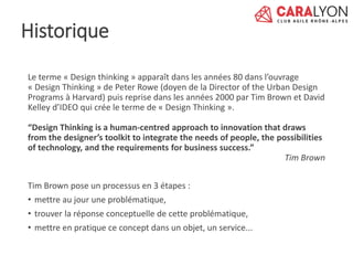 Le terme « Design thinking » apparaît dans les années 80 dans l’ouvrage
« Design Thinking » de Peter Rowe (doyen de la Director of the Urban Design
Programs à Harvard) puis reprise dans les années 2000 par Tim Brown et David
Kelley d’IDEO qui crée le terme de « Design Thinking ».
“Design Thinking is a human-centred approach to innovation that draws
from the designer’s toolkit to integrate the needs of people, the possibilities
of technology, and the requirements for business success.”
Tim Brown
Tim Brown pose un processus en 3 étapes :
• mettre au jour une problématique,
• trouver la réponse conceptuelle de cette problématique,
• mettre en pratique ce concept dans un objet, un service...
Historique
 